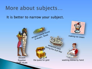 It is better to narrow your subject.




        Ancient
       Egyptian       the quest for gold   washing dishes by hand
      death rituals
 