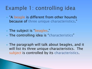    ―A beagle is different from other hounds
    because of three unique characteristics.‖

   The subject is ―beagles.‖
   The controlling idea is ―characteristics‖

   The paragraph will talk about beagles, and it
    will list its three unique characteristics. The
    subject is controlled by its characteristics.
 