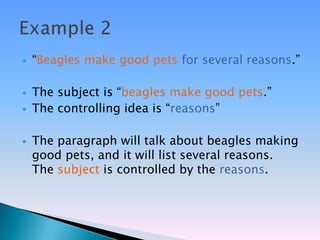    ―Beagles make good pets for several reasons.‖

   The subject is ―beagles make good pets.‖
   The controlling idea is ―reasons‖

   The paragraph will talk about beagles making
    good pets, and it will list several reasons.
    The subject is controlled by the reasons.
 