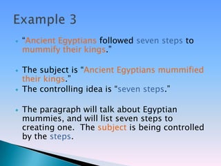    ―Ancient Egyptians followed seven steps to
    mummify their kings.‖

   The subject is ―Ancient Egyptians mummified
    their kings.‖
   The controlling idea is ―seven steps.‖

   The paragraph will talk about Egyptian
    mummies, and will list seven steps to
    creating one. The subject is being controlled
    by the steps.
 