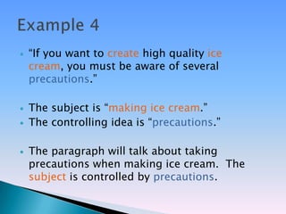    ―If you want to create high quality ice
    cream, you must be aware of several
    precautions.‖

   The subject is ―making ice cream.‖
   The controlling idea is ―precautions.‖

   The paragraph will talk about taking
    precautions when making ice cream. The
    subject is controlled by precautions.
 