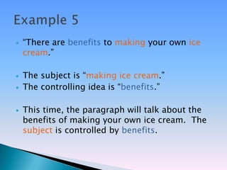    ―There are benefits to making your own ice
    cream.‖

   The subject is ―making ice cream.‖
   The controlling idea is ―benefits.‖

   This time, the paragraph will talk about the
    benefits of making your own ice cream. The
    subject is controlled by benefits.
 