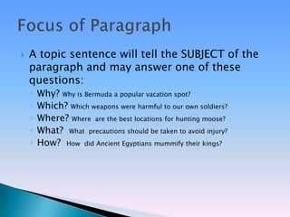    A topic sentence will tell the SUBJECT of the
    paragraph and may answer one of these
    questions:
    ◦   Why? Why is Bermuda a popular vacation spot?
    ◦   Which? Which weapons were harmful to our own soldiers?
    ◦   Where? Where are the best locations for hunting moose?
    ◦   What? What precautions should be taken to avoid injury?
    ◦   How? How did Ancient Egyptians mummify their kings?
 