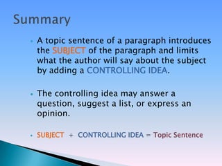    A topic sentence of a paragraph introduces
    the SUBJECT of the paragraph and limits
    what the author will say about the subject
    by adding a CONTROLLING IDEA.

   The controlling idea may answer a
    question, suggest a list, or express an
    opinion.

   SUBJECT + CONTROLLING IDEA = Topic Sentence
 