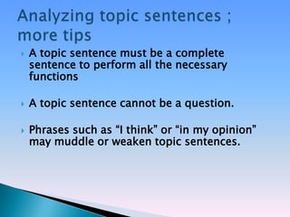    A topic sentence must be a complete
    sentence to perform all the necessary
    functions

   A topic sentence cannot be a question.

   Phrases such as ―I think‖ or ―in my opinion‖
    may muddle or weaken topic sentences.
 