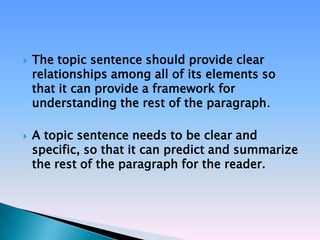    The topic sentence should provide clear
    relationships among all of its elements so
    that it can provide a framework for
    understanding the rest of the paragraph.

   A topic sentence needs to be clear and
    specific, so that it can predict and summarize
    the rest of the paragraph for the reader.
 