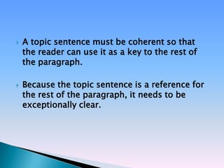    A topic sentence must be coherent so that
    the reader can use it as a key to the rest of
    the paragraph.

   Because the topic sentence is a reference for
    the rest of the paragraph, it needs to be
    exceptionally clear.
 