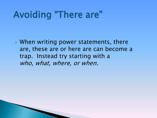 Avoiding ―There are‖

   When writing power statements, there
    are, these are or here are can become a
    trap. Instead try starting with a
    who, what, where, or when.
 