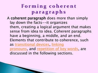 A coherent paragraph does more than simply
 lay down the facts--it organizes
 them, creating a logical argument that makes
 sense from idea to idea. Coherent paragraphs
 have a beginning, a middle, and an end.
 Elements that contribute to coherence, such
 as transitional devices, linking
 pronouns, and repetition of key words, are
 discussed in the following sections.
 