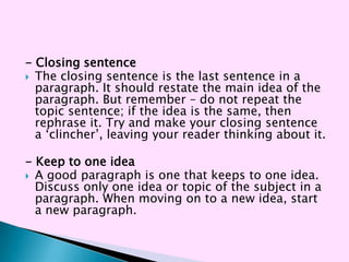 - Closing sentence
 The closing sentence is the last sentence in a
  paragraph. It should restate the main idea of the
  paragraph. But remember – do not repeat the
  topic sentence; if the idea is the same, then
  rephrase it. Try and make your closing sentence
  a ‗clincher‘, leaving your reader thinking about it.

- Keep to one idea
 A good paragraph is one that keeps to one idea.
  Discuss only one idea or topic of the subject in a
  paragraph. When moving on to a new idea, start
  a new paragraph.
 
