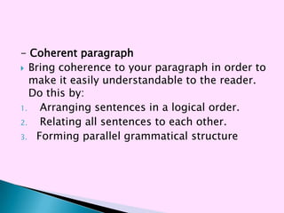 - Coherent paragraph
 Bring coherence to your paragraph in order to
   make it easily understandable to the reader.
   Do this by:
1.   Arranging sentences in a logical order.
2.   Relating all sentences to each other.
3. Forming parallel grammatical structure
 