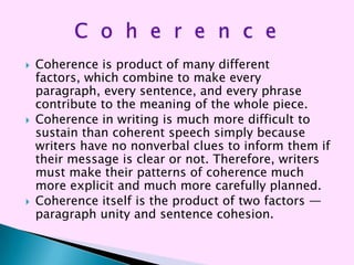    Coherence is product of many different
    factors, which combine to make every
    paragraph, every sentence, and every phrase
    contribute to the meaning of the whole piece.
   Coherence in writing is much more difficult to
    sustain than coherent speech simply because
    writers have no nonverbal clues to inform them if
    their message is clear or not. Therefore, writers
    must make their patterns of coherence much
    more explicit and much more carefully planned.
   Coherence itself is the product of two factors —
    paragraph unity and sentence cohesion.
 