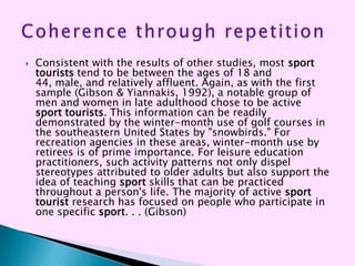    Consistent with the results of other studies, most sport
    tourists tend to be between the ages of 18 and
    44, male, and relatively affluent. Again, as with the first
    sample (Gibson & Yiannakis, 1992), a notable group of
    men and women in late adulthood chose to be active
    sport tourists. This information can be readily
    demonstrated by the winter-month use of golf courses in
    the southeastern United States by "snowbirds." For
    recreation agencies in these areas, winter-month use by
    retirees is of prime importance. For leisure education
    practitioners, such activity patterns not only dispel
    stereotypes attributed to older adults but also support the
    idea of teaching sport skills that can be practiced
    throughout a person's life. The majority of active sport
    tourist research has focused on people who participate in
    one specific sport. . . (Gibson)
 
