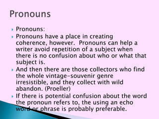    Pronouns:
   Pronouns have a place in creating
    coherence, however. Pronouns can help a
    writer avoid repetition of a subject when
    there is no confusion about who or what that
    subject is.
   And then there are those collectors who find
    the whole vintage-souvenir genre
    irresistible, and they collect with wild
    abandon. (Proeller)
   If there is potential confusion about the word
    the pronoun refers to, the using an echo
    word or phrase is probably preferable.
 