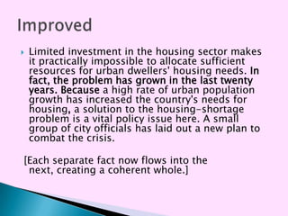    Limited investment in the housing sector makes
    it practically impossible to allocate sufficient
    resources for urban dwellers' housing needs. In
    fact, the problem has grown in the last twenty
    years. Because a high rate of urban population
    growth has increased the country's needs for
    housing, a solution to the housing-shortage
    problem is a vital policy issue here. A small
    group of city officials has laid out a new plan to
    combat the crisis.

[Each separate fact now flows into the
 next, creating a coherent whole.]
 