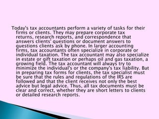 Today's tax accountants perform a variety of tasks for their
  firms or clients. They may prepare corporate tax
  returns, research reports, and correspondence that
  answers clients' questions or document answers to
  questions clients ask by phone. In larger accounting
  firms, tax accountants often specialize in corporate or
  individual taxation. The tax accountant may also specialize
  in estate or gift taxation or perhaps oil and gas taxation, a
  growing field. The tax accountant will always try to
  minimize the individual's or the company's tax liability. But
  in preparing tax forms for clients, the tax specialist must
  be sure that the rules and regulations of the IRS are
  followed and that the client receives not only the best
  advice but legal advice. Thus, all tax documents must be
  clear and correct, whether they are short letters to clients
  or detailed research reports.
 