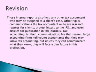 Those internal reports also help any other tax accountant
  who may be assigned to a client's case. Other typical
  communications the tax accountant write are research
  reports for clients, protest letters to the IRS., and even
  articles for publication in tax journals. Tax
  accounting, is, then, communication. For that reason, large
  accounting firms tell young accountants that they may
  know tax accounting, but unless they can communicate
  what they know, they will face a dim future in this
  profession.
 
