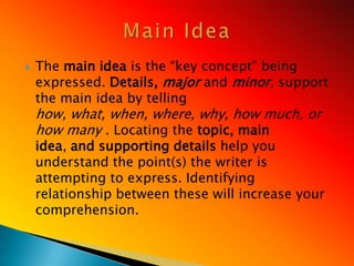    The main idea is the ―key concept‖ being
    expressed. Details, major and minor, support
    the main idea by telling
    how, what, when, where, why, how much, or
    how many . Locating the topic, main
    idea, and supporting details help you
    understand the point(s) the writer is
    attempting to express. Identifying
    relationship between these will increase your
    comprehension.
 