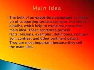    The bulk of an expository paragraph is made
    up of supporting sentences(major and minor
    details), which help to explainor prove the
    main idea. These sentences present
    facts, reasons, examples, definitions, compari
    son, contrast and other pertinent details.
    They are most important because they sell
    the main idea.
 