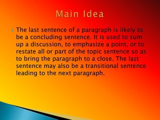    The last sentence of a paragraph is likely to
    be a concluding sentence. It is used to sum
    up a discussion, to emphasize a point, or to
    restate all or part of the topic sentence so as
    to bring the paragraph to a close. The last
    sentence may also be a transitional sentence
    leading to the next paragraph.
 