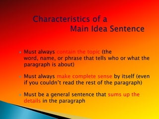    Must always contain the topic (the
    word, name, or phrase that tells who or what the
    paragraph is about)

   Must always make complete sense by itself (even
    if you couldn‘t read the rest of the paragraph)

   Must be a general sentence that sums up the
    details in the paragraph
 