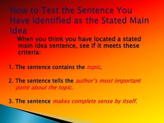 When you think you have located a stated
   main idea sentence, see if it meets these
   criteria:

1. The sentence contains the topic.

2. The sentence tells the author‘s most important
   point about the topic.

3. The sentence makes complete sense by itself.
 