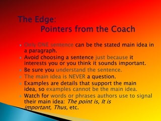    Only ONE sentence can be the stated main idea in
    a paragraph.
   Avoid choosing a sentence just because it
    interests you or you think it sounds important.
   Be sure you understand the sentence.
   The main idea is NEVER a question.
   Examples are details that support the main
    idea, so examples cannot be the main idea.
   Watch for words or phrases authors use to signal
    their main idea: The point is, It is
    important, Thus, etc.
 