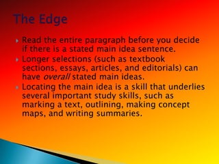    Read the entire paragraph before you decide
    if there is a stated main idea sentence.
   Longer selections (such as textbook
    sections, essays, articles, and editorials) can
    have overall stated main ideas.
   Locating the main idea is a skill that underlies
    several important study skills, such as
    marking a text, outlining, making concept
    maps, and writing summaries.
 