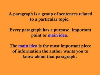 A paragraph is a group of sentences related
to a particular topic.
Every paragraph has a purpose, important
point or main idea.
The main idea is the most important piece
of information the author wants you to
know about that paragraph.

 