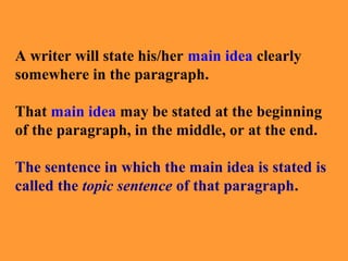 A writer will state his/her main idea clearly
somewhere in the paragraph.
That main idea may be stated at the beginning
of the paragraph, in the middle, or at the end.
The sentence in which the main idea is stated is
called the topic sentence of that paragraph.

 