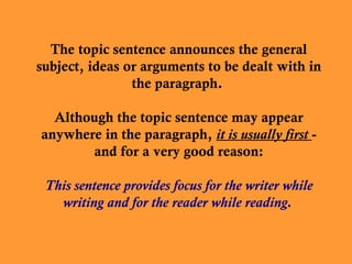 The topic sentence announces the general
subject, ideas or arguments to be dealt with in
the paragraph.
Although the topic sentence may appear
anywhere in the paragraph, it is usually first and for a very good reason:
This sentence provides focus for the writer while
writing and for the reader while reading.

 
