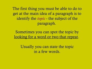 The first thing you must be able to do to
get at the main idea of a paragraph is to
identify the topic - the subject of the
paragraph.
Sometimes you can spot the topic by
looking for a word or two that repeat.
Usually you can state the topic
in a few words.

 