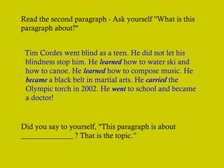 Read the second paragraph - Ask yourself "What is this
paragraph about?"
Tim Cordes went blind as a teen. He did not let his
blindness stop him. He learned how to water ski and
how to canoe. He learned how to compose music. He
became a black belt in martial arts. He carried the
Olympic torch in 2002. He went to school and became
a doctor!

Did you say to yourself, "This paragraph is about
______________ ? That is the topic.”

 