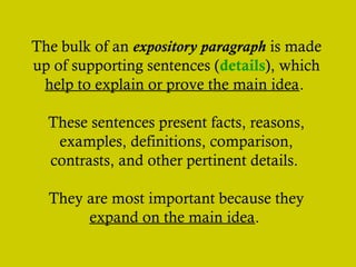 The bulk of an expository paragraph is made
up of supporting sentences (details), which
help to explain or prove the main idea.
These sentences present facts, reasons,
examples, definitions, comparison,
contrasts, and other pertinent details.
They are most important because they
expand on the main idea.

 