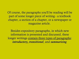 Of course, the paragraphs you'll be reading will be
part of some longer piece of writing - a textbook
chapter, a section of a chapter, or a newspaper or
magazine article.
Besides expository paragraphs, in which new
information is presented and discussed, these
longer writings contain three types of paragraphs:
introductory, transitional, and summarizing

 