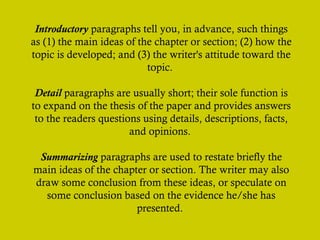 Introductory paragraphs tell you, in advance, such things
as (1) the main ideas of the chapter or section; (2) how the
topic is developed; and (3) the writer's attitude toward the
topic.
Detail paragraphs are usually short; their sole function is
to expand on the thesis of the paper and provides answers
to the readers questions using details, descriptions, facts,
and opinions.
Summarizing paragraphs are used to restate briefly the
main ideas of the chapter or section. The writer may also
draw some conclusion from these ideas, or speculate on
some conclusion based on the evidence he/she has
presented.

 