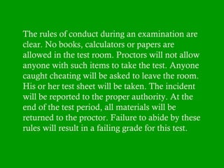 The rules of conduct during an examination are
clear. No books, calculators or papers are
allowed in the test room. Proctors will not allow
anyone with such items to take the test. Anyone
caught cheating will be asked to leave the room.
His or her test sheet will be taken. The incident
will be reported to the proper authority. At the
end of the test period, all materials will be
returned to the proctor. Failure to abide by these
rules will result in a failing grade for this test.

 
