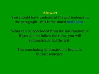 Answer:
You should have underlined the first sentence in
the paragraph - this is the stated main idea.
What can be concluded from the information is:
If you do not follow the rules, you will
automatically fail the test.
This concluding information is found in
the last sentence.

 