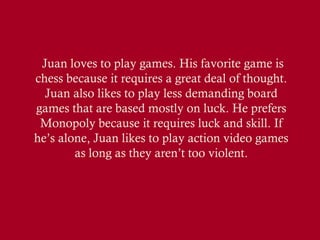 Juan loves to play games. His favorite game is
chess because it requires a great deal of thought.
Juan also likes to play less demanding board
games that are based mostly on luck. He prefers
Monopoly because it requires luck and skill. If
he’s alone, Juan likes to play action video games
as long as they aren’t too violent.

 