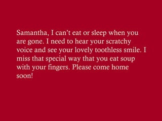 Samantha, I can’t eat or sleep when you
are gone. I need to hear your scratchy
voice and see your lovely toothless smile. I
miss that special way that you eat soup
with your fingers. Please come home
soon!

 