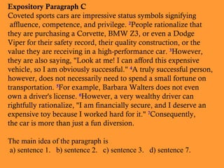 Expository Paragraph C
Coveted sports cars are impressive status symbols signifying
affluence, competence, and privilege. 2People rationalize that
they are purchasing a Corvette, BMW Z3, or even a Dodge
Viper for their safety record, their quality construction, or the
value they are receiving in a high-performance car. 3However,
they are also saying, "Look at me! I can afford this expensive
vehicle, so I am obviously successful." 4A truly successful person,
however, does not necessarily need to spend a small fortune on
transportation. 5For example, Barbara Walters does not even
own a driver's license. 6However, a very wealthy driver can
rightfully rationalize, "I am financially secure, and I deserve an
expensive toy because I worked hard for it." 7Consequently,
the car is more than just a fun diversion.
The main idea of the paragraph is
a) sentence 1. b) sentence 2. c) sentence 3. d) sentence 7.

 