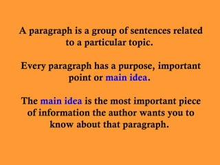 A paragraph is a group of sentences related
to a particular topic.
Every paragraph has a purpose, important
point or main idea.
The main idea is the most important piece
of information the author wants you to
know about that paragraph.
 