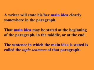 A writer will state his/her main idea clearly
somewhere in the paragraph.
That main idea may be stated at the beginning
of the paragraph, in the middle, or at the end.
The sentence in which the main idea is stated is
called the topic sentence of that paragraph.
 