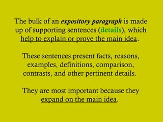 The bulk of an expository paragraph is made
up of supporting sentences (details), which
help to explain or prove the main idea.
These sentences present facts, reasons,
examples, definitions, comparison,
contrasts, and other pertinent details.
They are most important because they
expand on the main idea.
 