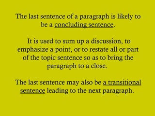 The last sentence of a paragraph is likely to
be a concluding sentence.
It is used to sum up a discussion, to
emphasize a point, or to restate all or part
of the topic sentence so as to bring the
paragraph to a close.
The last sentence may also be a transitional
sentence leading to the next paragraph.
 