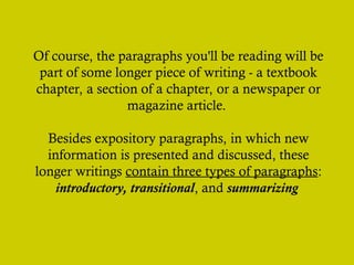 Of course, the paragraphs you'll be reading will be
part of some longer piece of writing - a textbook
chapter, a section of a chapter, or a newspaper or
magazine article.
Besides expository paragraphs, in which new
information is presented and discussed, these
longer writings contain three types of paragraphs:
introductory, transitional, and summarizing
 