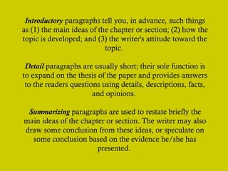 Introductory paragraphs tell you, in advance, such things
as (1) the main ideas of the chapter or section; (2) how the
topic is developed; and (3) the writer's attitude toward the
topic.
Detail paragraphs are usually short; their sole function is
to expand on the thesis of the paper and provides answers
to the readers questions using details, descriptions, facts,
and opinions.
Summarizing paragraphs are used to restate briefly the
main ideas of the chapter or section. The writer may also
draw some conclusion from these ideas, or speculate on
some conclusion based on the evidence he/she has
presented.
 