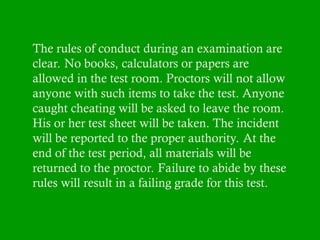 The rules of conduct during an examination are
clear. No books, calculators or papers are
allowed in the test room. Proctors will not allow
anyone with such items to take the test. Anyone
caught cheating will be asked to leave the room.
His or her test sheet will be taken. The incident
will be reported to the proper authority. At the
end of the test period, all materials will be
returned to the proctor. Failure to abide by these
rules will result in a failing grade for this test.
 