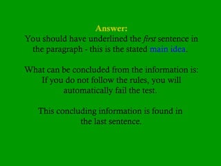 Answer:
You should have underlined the first sentence in
the paragraph - this is the stated main idea.
What can be concluded from the information is:
If you do not follow the rules, you will
automatically fail the test.
This concluding information is found in
the last sentence.
 