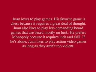 Juan loves to play games. His favorite game is
chess because it requires a great deal of thought.
Juan also likes to play less demanding board
games that are based mostly on luck. He prefers
Monopoly because it requires luck and skill. If
he’s alone, Juan likes to play action video games
as long as they aren’t too violent.
 